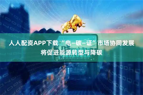 人人配资APP下载 “电—碳—证”市场协同发展将促进能源转型与降碳