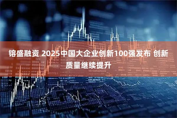 镕盛融资 2025中国大企业创新100强发布 创新质量继续提升