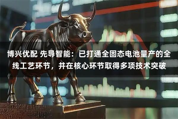 博兴优配 先导智能：已打通全固态电池量产的全线工艺环节，并在核心环节取得多项技术突破