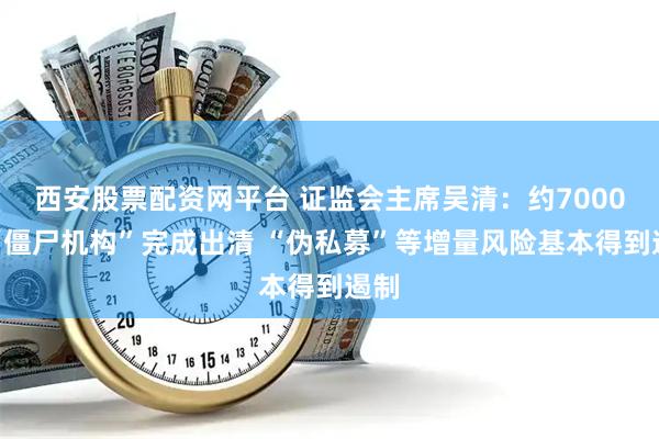 西安股票配资网平台 证监会主席吴清：约7000家“僵尸机构”完成出清 “伪私募”等增量风险基本得到遏制