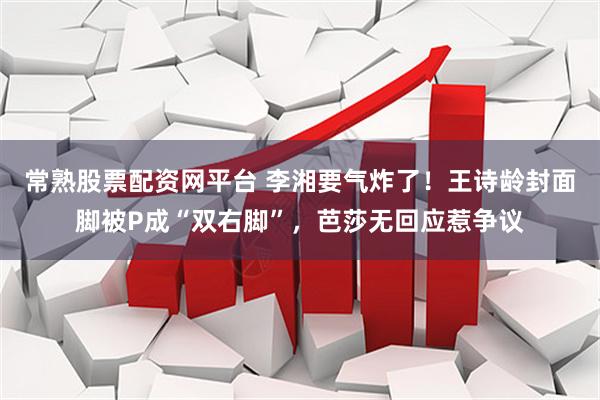 常熟股票配资网平台 李湘要气炸了！王诗龄封面脚被P成“双右脚”，芭莎无回应惹争议