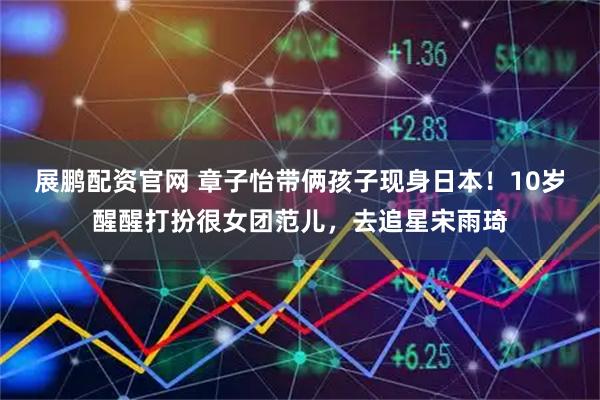 展鹏配资官网 章子怡带俩孩子现身日本！10岁醒醒打扮很女团范儿，去追星宋雨琦