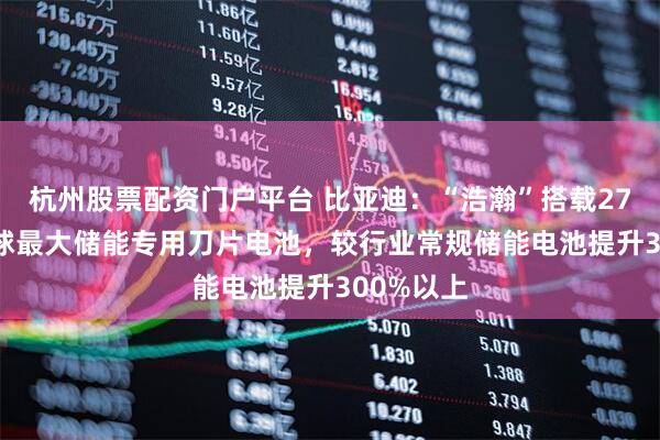 杭州股票配资门户平台 比亚迪：“浩瀚”搭载2710Ah全球最大储能专用刀片电池，较行业常规储能电池提升300%以上