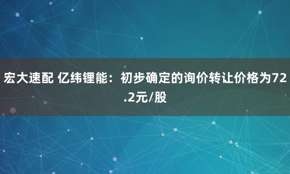 宏大速配 亿纬锂能：初步确定的询价转让价格为72.2元/股