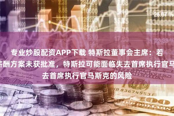 专业炒股配资APP下载 特斯拉董事会主席：若1万亿美元薪酬方案未获批准，特斯拉可能面临失去首席执行官马斯克的风险