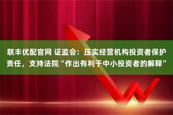 联丰优配官网 证监会：压实经营机构投资者保护责任，支持法院“作出有利于中小投资者的解释”