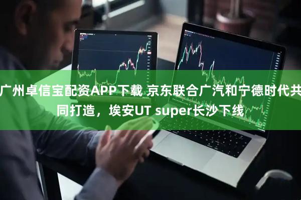 广州卓信宝配资APP下载 京东联合广汽和宁德时代共同打造，埃安UT super长沙下线