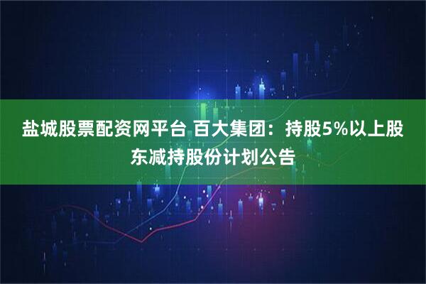 盐城股票配资网平台 百大集团：持股5%以上股东减持股份计划公告
