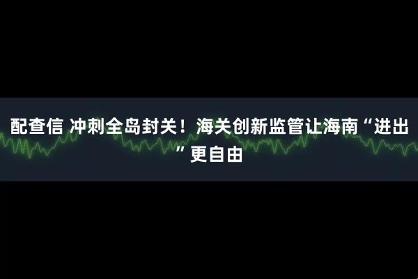 配查信 冲刺全岛封关!海关创新监管让海南“进出”更自由