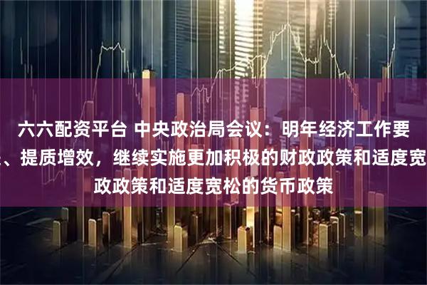 六六配资平台 中央政治局会议：明年经济工作要坚持稳中求进、提质增效，继续实施更加积极的财政政策和适度宽松的货币政策